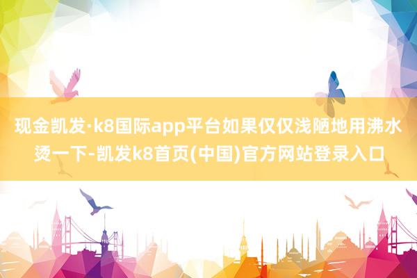 现金凯发·k8国际app平台如果仅仅浅陋地用沸水烫一下-凯发k8首页(中国)官方网站登录入口