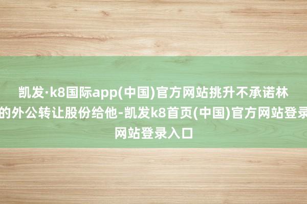 凯发·k8国际app(中国)官方网站挑升不承诺林屿森的外公转让股份给他-凯发k8首页(中国)官方网站登录入口