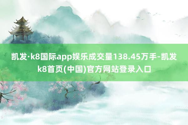 凯发·k8国际app娱乐成交量138.45万手-凯发k8首页(中国)官方网站登录入口