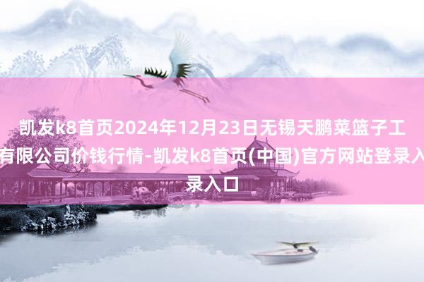 凯发k8首页2024年12月23日无锡天鹏菜篮子工程有限公司价钱行情-凯发k8首页(中国)官方网站登录入口