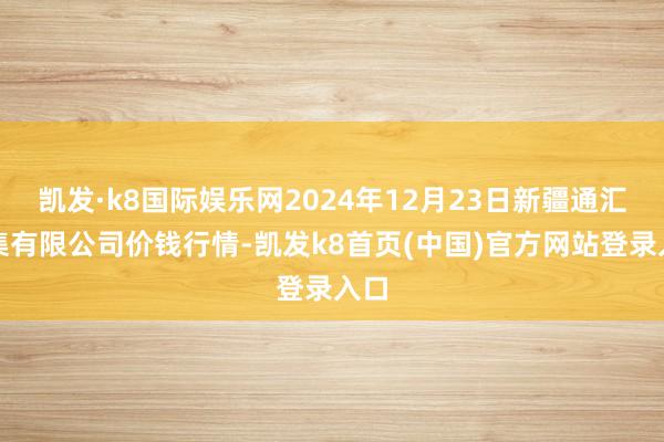 凯发·k8国际娱乐网2024年12月23日新疆通汇市集有限公司价钱行情-凯发k8首页(中国)官方网站登录入口
