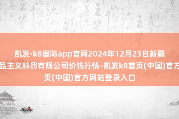 凯发·k8国际app官网2024年12月23日新疆绿珠九鼎农居品主义科罚有限公司价钱行情-凯发k8首页(中国)官方网站登录入口