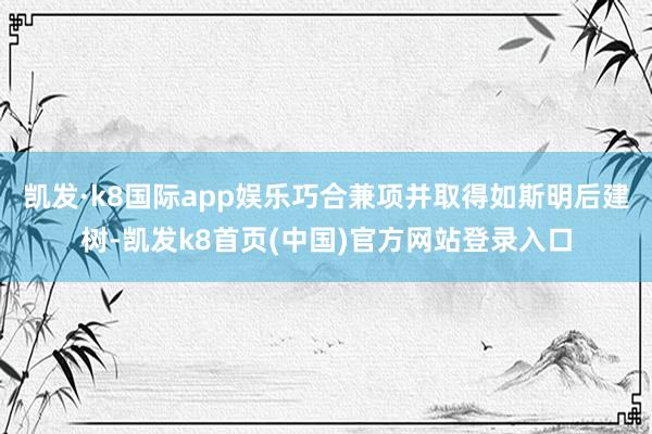 凯发·k8国际app娱乐巧合兼项并取得如斯明后建树-凯发k8首页(中国)官方网站登录入口