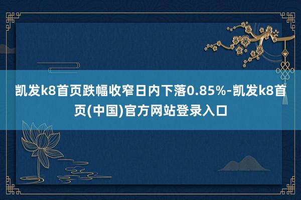 凯发k8首页跌幅收窄日内下落0.85%-凯发k8首页(中国)官方网站登录入口