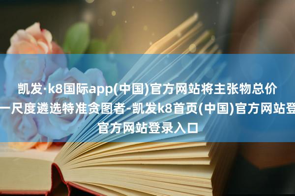 凯发·k8国际app(中国)官方网站将主张物总价看成独一尺度遴选特准贪图者-凯发k8首页(中国)官方网站登录入口