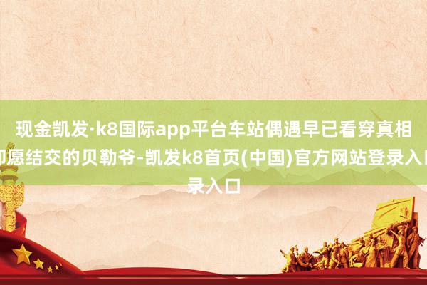 现金凯发·k8国际app平台车站偶遇早已看穿真相却愿结交的贝勒爷-凯发k8首页(中国)官方网站登录入口
