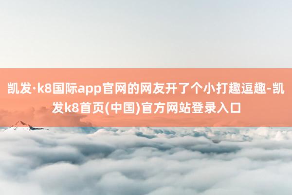 凯发·k8国际app官网的网友开了个小打趣逗趣-凯发k8首页(中国)官方网站登录入口