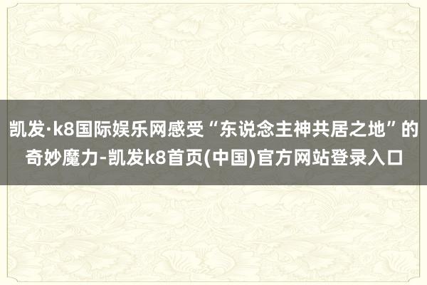 凯发·k8国际娱乐网感受“东说念主神共居之地”的奇妙魔力-凯发k8首页(中国)官方网站登录入口