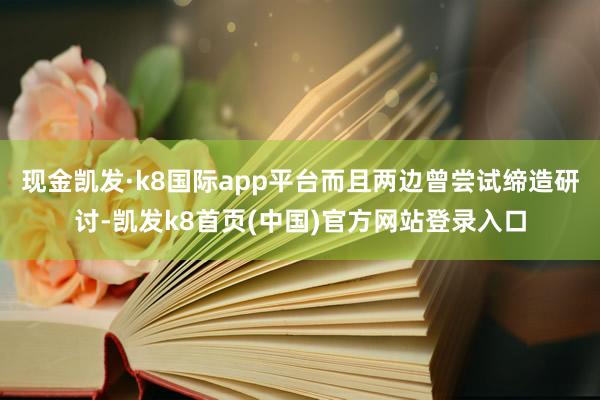 现金凯发·k8国际app平台而且两边曾尝试缔造研讨-凯发k8首页(中国)官方网站登录入口
