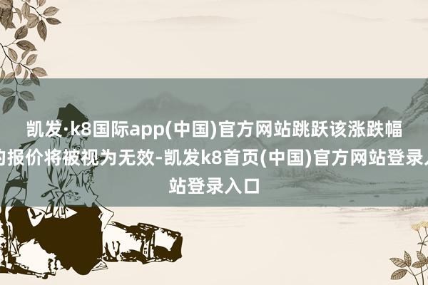 凯发·k8国际app(中国)官方网站跳跃该涨跌幅度的报价将被视为无效-凯发k8首页(中国)官方网站登录入口