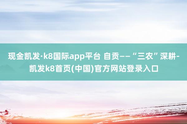 现金凯发·k8国际app平台 自贡——“三农”深耕-凯发k8首页(中国)官方网站登录入口
