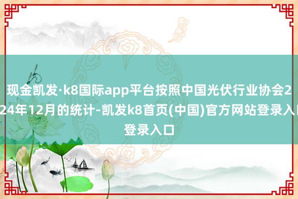现金凯发·k8国际app平台按照中国光伏行业协会2024年12月的统计-凯发k8首页(中国)官方网站登录入口
