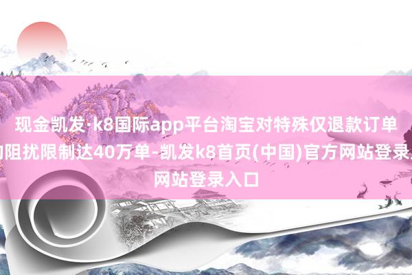 现金凯发·k8国际app平台淘宝对特殊仅退款订单日均阻扰限制达40万单-凯发k8首页(中国)官方网站登录入口