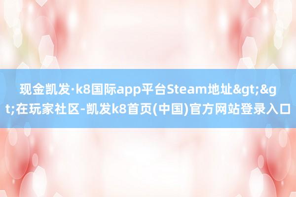 现金凯发·k8国际app平台Steam地址>>在玩家社区-凯发k8首页(中国)官方网站登录入口