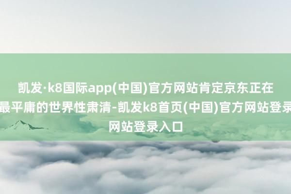 凯发·k8国际app(中国)官方网站肯定京东正在提供最平庸的世界性肃清-凯发k8首页(中国)官方网站登录入口