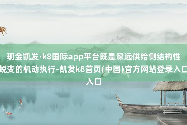 现金凯发·k8国际app平台既是深远供给侧结构性蜕变的机动执行-凯发k8首页(中国)官方网站登录入口