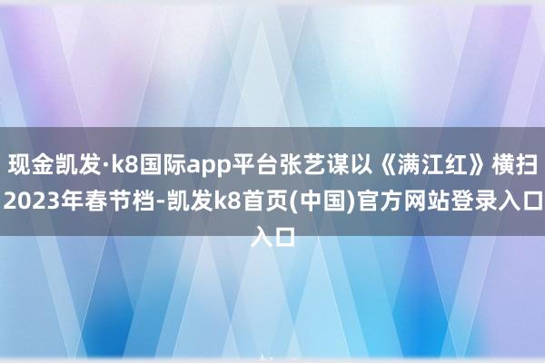 现金凯发·k8国际app平台张艺谋以《满江红》横扫2023年春节档-凯发k8首页(中国)官方网站登录入口