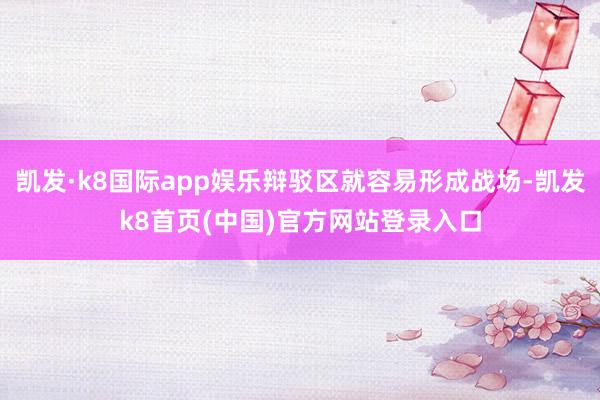 凯发·k8国际app娱乐辩驳区就容易形成战场-凯发k8首页(中国)官方网站登录入口