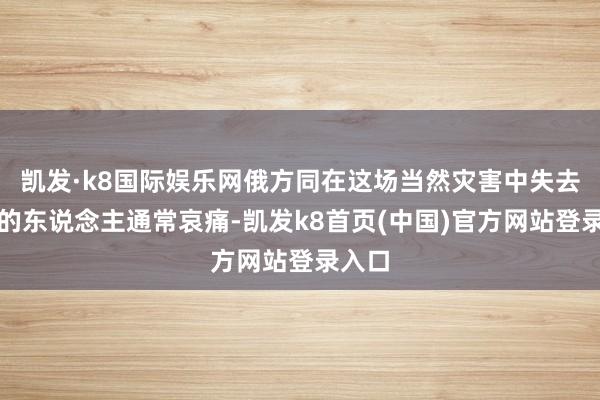 凯发·k8国际娱乐网俄方同在这场当然灾害中失去嫡亲的东说念主通常哀痛-凯发k8首页(中国)官方网站登录入口