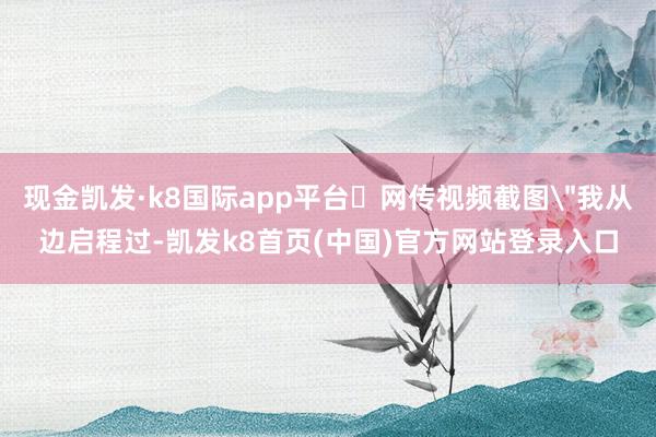 现金凯发·k8国际app平台​网传视频截图