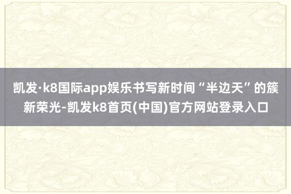 凯发·k8国际app娱乐书写新时间“半边天”的簇新荣光-凯发k8首页(中国)官方网站登录入口