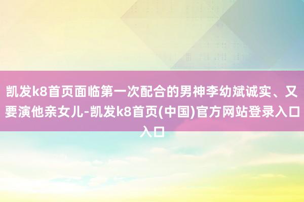 凯发k8首页面临第一次配合的男神李幼斌诚实、又要演他亲女儿-凯发k8首页(中国)官方网站登录入口