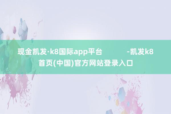 现金凯发·k8国际app平台 -凯发k8首页(中国)官方网站登录入口