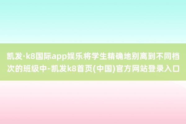 凯发·k8国际app娱乐将学生精确地别离到不同档次的班级中-凯发k8首页(中国)官方网站登录入口