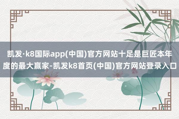 凯发·k8国际app(中国)官方网站十足是巨匠本年度的最大赢家-凯发k8首页(中国)官方网站登录入口