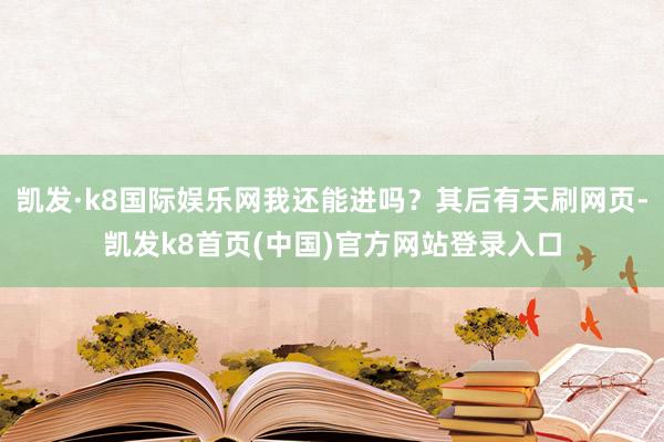 凯发·k8国际娱乐网我还能进吗?其后有天刷网页-凯发k8首页(中国)官方网站登录入口