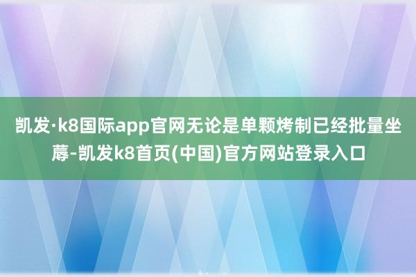 凯发·k8国际app官网无论是单颗烤制已经批量坐蓐-凯发k8首页(中国)官方网站登录入口