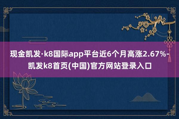 现金凯发·k8国际app平台近6个月高涨2.67%-凯发k8首页(中国)官方网站登录入口