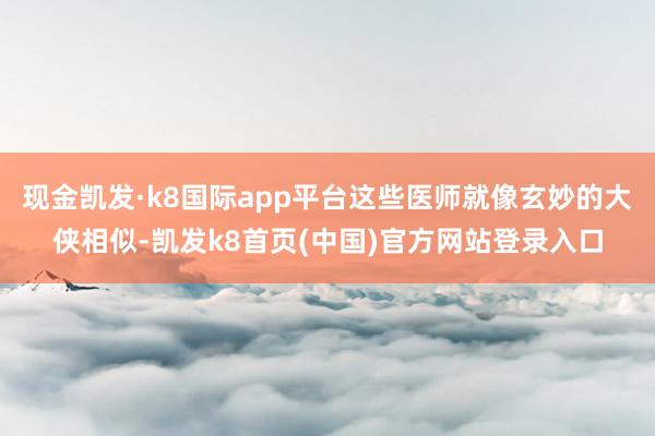 现金凯发·k8国际app平台这些医师就像玄妙的大侠相似-凯发k8首页(中国)官方网站登录入口