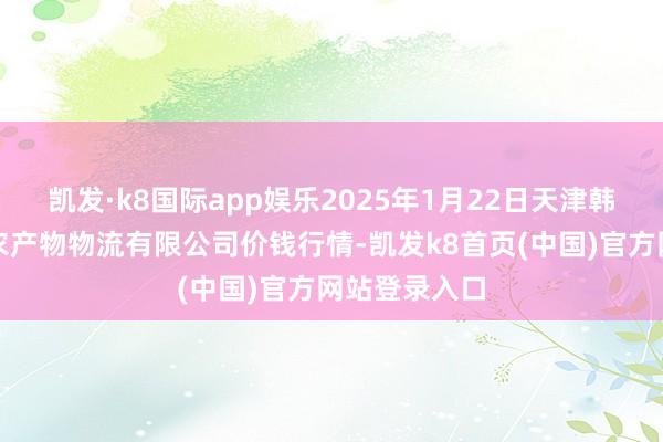 凯发·k8国际app娱乐2025年1月22日天津韩家墅海吉星农产物物流有限公司价钱行情-凯发k8首页(中国)官方网站登录入口