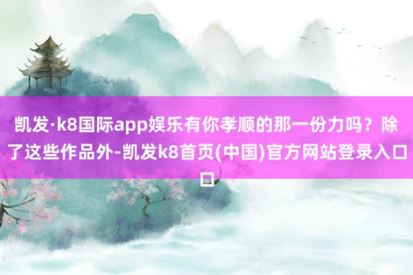 凯发·k8国际app娱乐有你孝顺的那一份力吗?除了这些作品外-凯发k8首页(中国)官方网站登录入口
