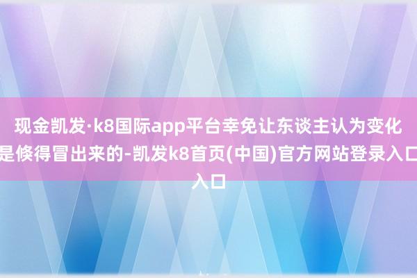 现金凯发·k8国际app平台幸免让东谈主认为变化是倏得冒出来的-凯发k8首页(中国)官方网站登录入口