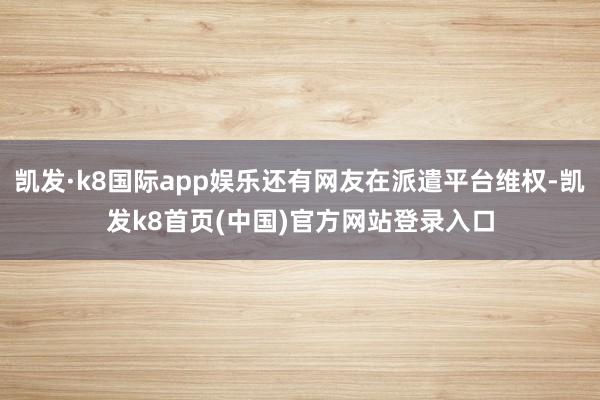 凯发·k8国际app娱乐还有网友在派遣平台维权-凯发k8首页(中国)官方网站登录入口