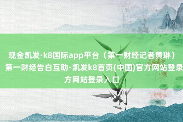 现金凯发·k8国际app平台(第一财经记者黄琳)举报 第一财经告白互助-凯发k8首页(中国)官方网站登录入口