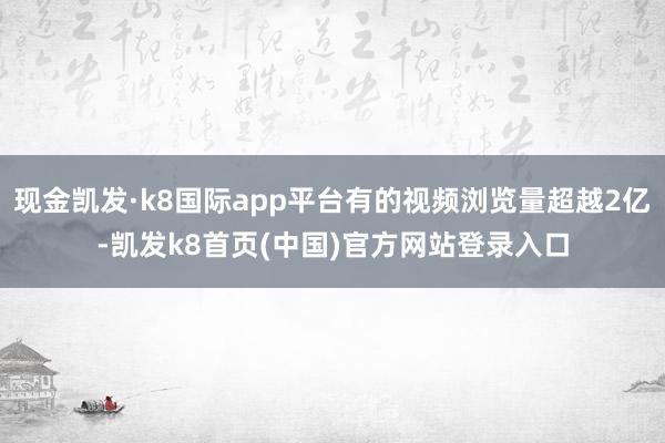现金凯发·k8国际app平台有的视频浏览量超越2亿-凯发k8首页(中国)官方网站登录入口