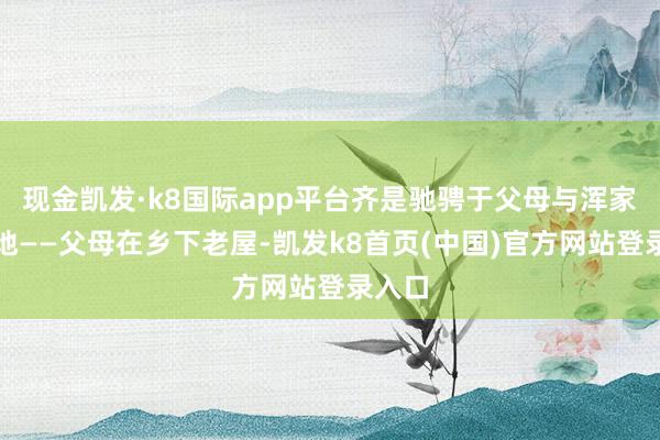 现金凯发·k8国际app平台齐是驰骋于父母与浑家的二地——父母在乡下老屋-凯发k8首页(中国)官方网站登录入口