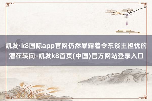 凯发·k8国际app官网仍然暴露着令东谈主担忧的潜在转向-凯发k8首页(中国)官方网站登录入口