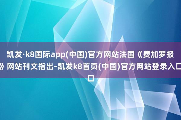 凯发·k8国际app(中国)官方网站法国《费加罗报》网站刊文指出-凯发k8首页(中国)官方网站登录入口