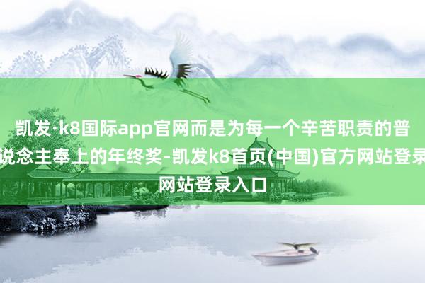 凯发·k8国际app官网而是为每一个辛苦职责的普通东说念主奉上的年终奖-凯发k8首页(中国)官方网站登录入口