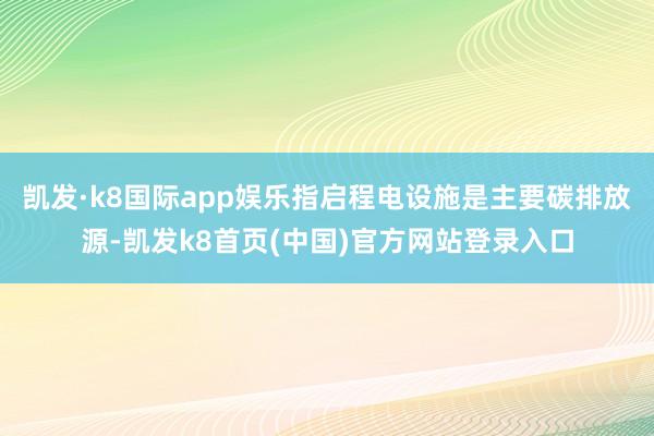 凯发·k8国际app娱乐指启程电设施是主要碳排放源-凯发k8首页(中国)官方网站登录入口