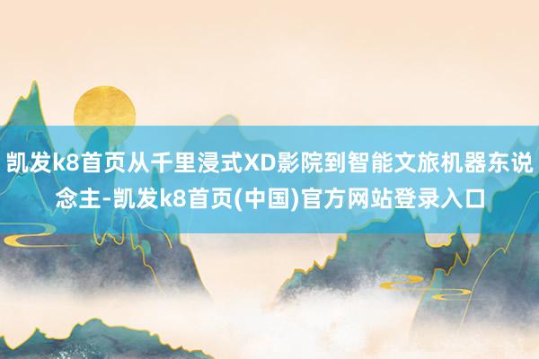 凯发k8首页从千里浸式XD影院到智能文旅机器东说念主-凯发k8首页(中国)官方网站登录入口