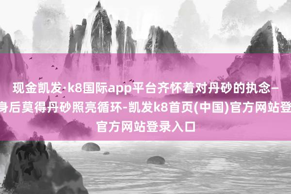 现金凯发·k8国际app平台齐怀着对丹砂的执念——她怕身后莫得丹砂照亮循环-凯发k8首页(中国)官方网站登录入口