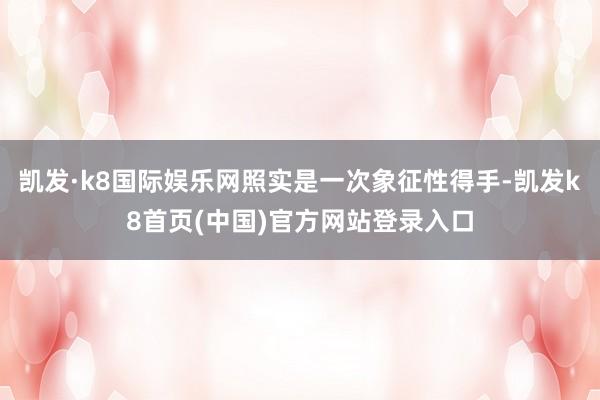 凯发·k8国际娱乐网照实是一次象征性得手-凯发k8首页(中国)官方网站登录入口