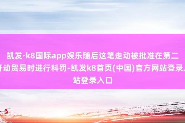 凯发·k8国际app娱乐随后这笔走动被批准在第二天开动贸易时进行科罚-凯发k8首页(中国)官方网站登录入口