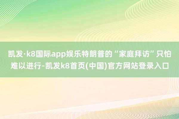 凯发·k8国际app娱乐特朗普的“家庭拜访”只怕难以进行-凯发k8首页(中国)官方网站登录入口