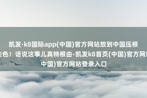 凯发·k8国际app(中国)官方网站放到中国压根便是相形失色！话说这事儿真特根由-凯发k8首页(中国)官方网站登录入口